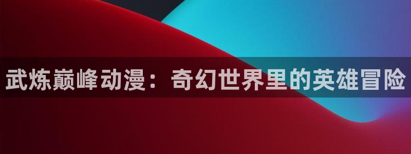 囧次元最新版本下载：武炼巅峰动漫：奇幻世界里的英雄冒险